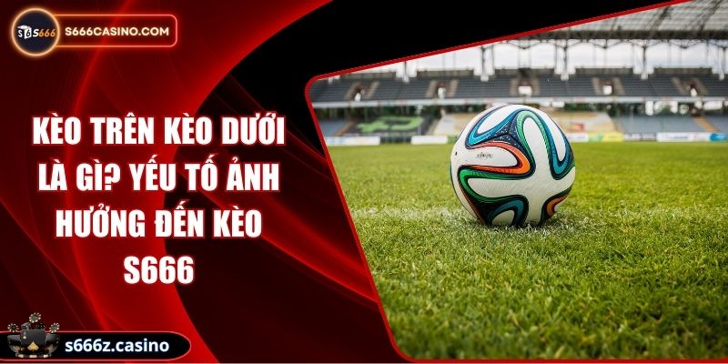 Kèo Trên Kèo Dưới Là Gì? Yếu Tố Ảnh Hưởng Đến Kèo S666